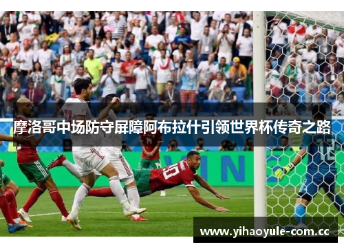 摩洛哥中场防守屏障阿布拉什引领世界杯传奇之路 摩洛哥中场防守屏障阿布拉什引领世界杯传奇之路