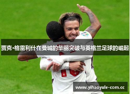 贾克·格雷利什在曼城的华丽突破与英格兰足球的崛起 贾克·格雷利什在曼城的华丽突破与英格兰足球的崛起