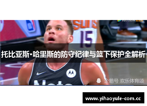 托比亚斯·哈里斯的防守纪律与篮下保护全解析 托比亚斯·哈里斯的防守纪律与篮下保护全解析