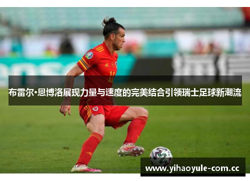 布雷尔·恩博洛展现力量与速度的完美结合引领瑞士足球新潮流