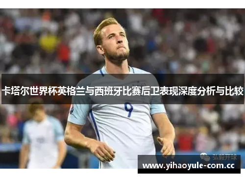 卡塔尔世界杯英格兰与西班牙比赛后卫表现深度分析与比较