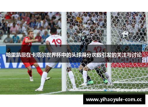 哈里凯恩在卡塔尔世界杯中的头球得分次数引发的关注与讨论 哈里凯恩在卡塔尔世界杯中的头球得分次数引发的关注与讨论