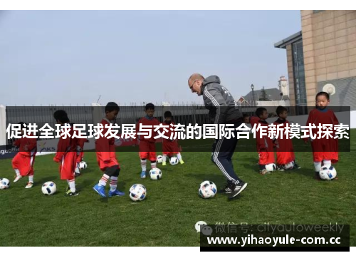 促进全球足球发展与交流的国际合作新模式探索 促进全球足球发展与交流的国际合作新模式探索