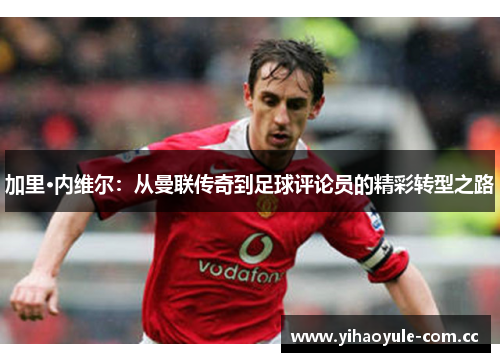 加里·内维尔：从曼联传奇到足球评论员的精彩转型之路