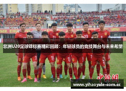 非洲U20足球锦标赛精彩回顾:年轻球员的竞技舞台与未来希望 非洲U20足球锦标赛精彩回顾:年轻球员的竞技舞台与未来希望