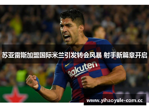 苏亚雷斯加盟国际米兰引发转会风暴 射手新篇章开启 苏亚雷斯加盟国际米兰引发转会风暴 射手新篇章开启