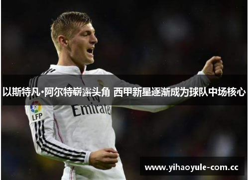 以斯特凡·阿尔特崭露头角 西甲新星逐渐成为球队中场核心 以斯特凡·阿尔特崭露头角 西甲新星逐渐成为球队中场核心