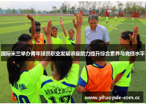 国际米兰举办青年球员职业发展讲座助力提升综合素养与竞技水平 国际米兰举办青年球员职业发展讲座助力提升综合素养与竞技水平