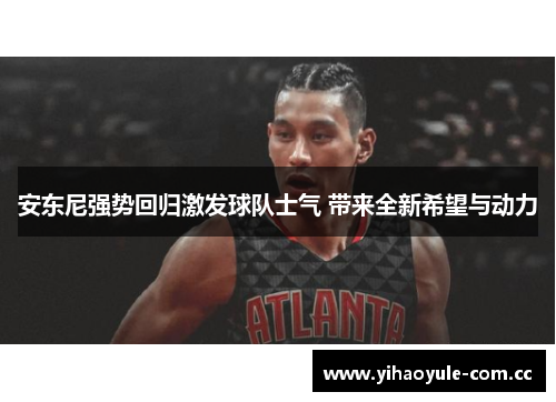 安东尼强势回归激发球队士气 带来全新希望与动力