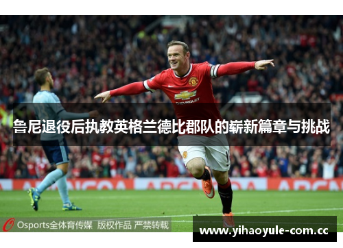 鲁尼退役后执教英格兰德比郡队的崭新篇章与挑战