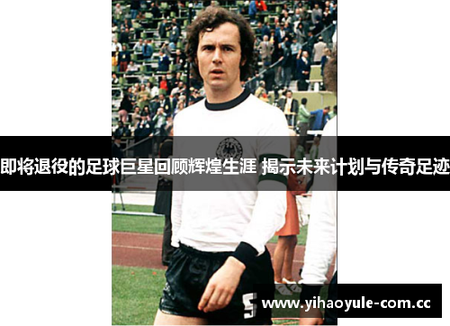 即将退役的足球巨星回顾辉煌生涯 揭示未来计划与传奇足迹 即将退役的足球巨星回顾辉煌生涯 揭示未来计划与传奇足迹