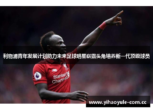 利物浦青年发展计划助力未来足球明星崭露头角培养新一代顶级球员 利物浦青年发展计划助力未来足球明星崭露头角培养新一代顶级球员