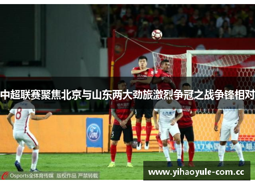 中超联赛聚焦北京与山东两大劲旅激烈争冠之战争锋相对