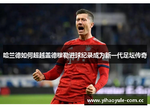 哈兰德如何超越盖德穆勒进球纪录成为新一代足坛传奇