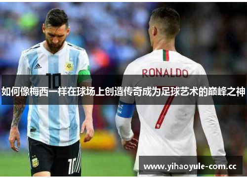 如何像梅西一样在球场上创造传奇成为足球艺术的巅峰之神 如何像梅西一样在球场上创造传奇成为足球艺术的巅峰之神