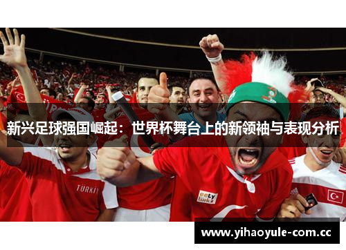 新兴足球强国崛起：世界杯舞台上的新领袖与表现分析