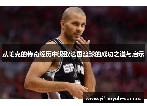 从帕克的传奇经历中汲取法国篮球的成功之道与启示 从帕克的传奇经历中汲取法国篮球的成功之道与启示