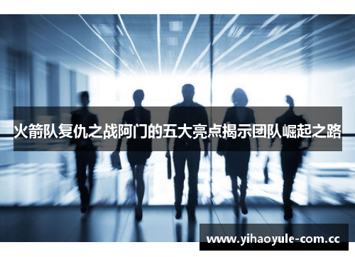 火箭队复仇之战阿门的五大亮点揭示团队崛起之路 火箭队复仇之战阿门的五大亮点揭示团队崛起之路