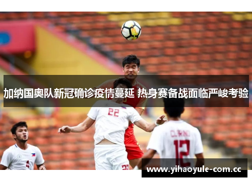 加纳国奥队新冠确诊疫情蔓延 热身赛备战面临严峻考验 加纳国奥队新冠确诊疫情蔓延 热身赛备战面临严峻考验