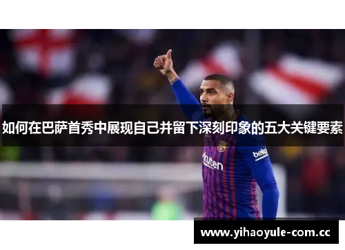 如何在巴萨首秀中展现自己并留下深刻印象的五大关键要素