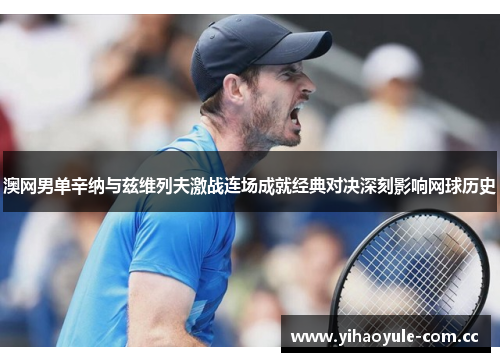 澳网男单辛纳与兹维列夫激战连场成就经典对决深刻影响网球历史