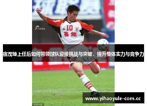 宿茂臻上任后如何带领球队迎接挑战与突破,提升整体实力与竞争力 宿茂臻上任后如何带领球队迎接挑战与突破,提升整体实力与竞争力