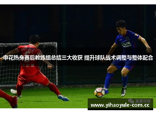 申花热身赛后教练组总结三大收获 提升球队战术调整与整体配合