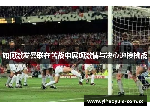 如何激发曼联在苦战中展现激情与决心迎接挑战 如何激发曼联在苦战中展现激情与决心迎接挑战