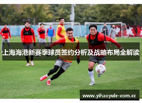上海海港新赛季球员签约分析及战略布局全解读