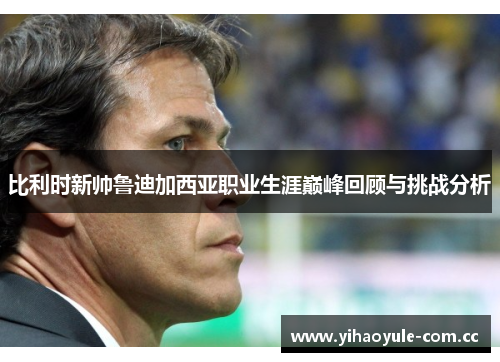比利时新帅鲁迪加西亚职业生涯巅峰回顾与挑战分析 比利时新帅鲁迪加西亚职业生涯巅峰回顾与挑战分析