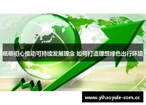 砥砺初心推动可持续发展理念 如何打造理想绿色出行环境 砥砺初心推动可持续发展理念 如何打造理想绿色出行环境