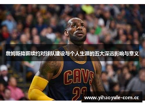 詹姆斯降薪续约对球队建设与个人生涯的五大深远影响与意义