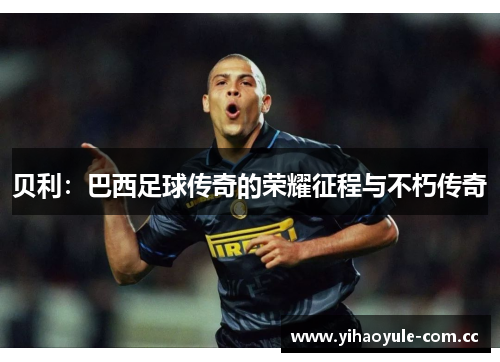 贝利:巴西足球传奇的荣耀征程与不朽传奇 贝利:巴西足球传奇的荣耀征程与不朽传奇