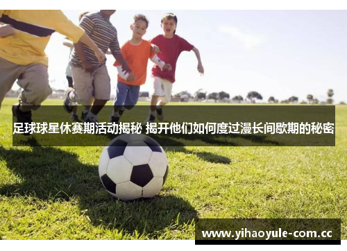 足球球星休赛期活动揭秘 揭开他们如何度过漫长间歇期的秘密 足球球星休赛期活动揭秘 揭开他们如何度过漫长间歇期的秘密