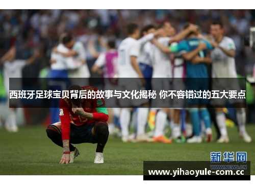 西班牙足球宝贝背后的故事与文化揭秘 你不容错过的五大要点 西班牙足球宝贝背后的故事与文化揭秘 你不容错过的五大要点