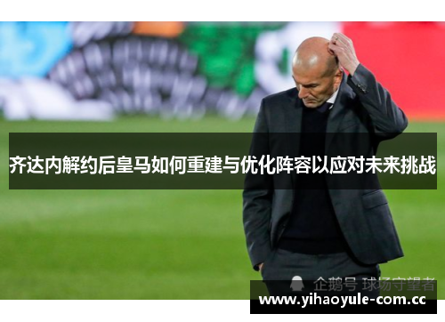 齐达内解约后皇马如何重建与优化阵容以应对未来挑战 齐达内解约后皇马如何重建与优化阵容以应对未来挑战