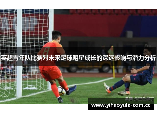 英超青年队比赛对未来足球明星成长的深远影响与潜力分析 英超青年队比赛对未来足球明星成长的深远影响与潜力分析