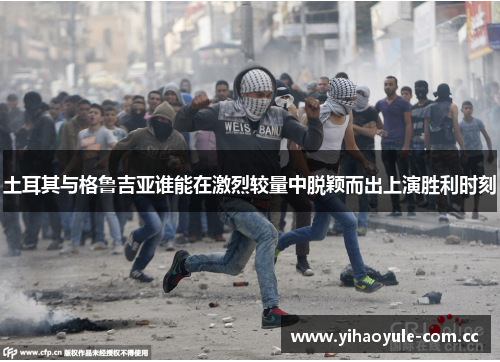 土耳其与格鲁吉亚谁能在激烈较量中脱颖而出上演胜利时刻 土耳其与格鲁吉亚谁能在激烈较量中脱颖而出上演胜利时刻